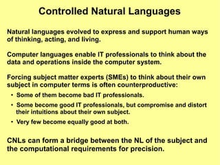 Controlled Natural Languages
Natural languages evolved to express and support human ways
of thinking, acting, and living.

Computer languages enable IT professionals to think about the
data and operations inside the computer system.

Forcing subject matter experts (SMEs) to think about their own
subject in computer terms is often counterproductive:
 ●
     Some of them become bad IT professionals.
 ●   Some become good IT professionals, but compromise and distort
     their intuitions about their own subject.
 ●
     Very few become equally good at both.


CNLs can form a bridge between the NL of the subject and
the computational requirements for precision.
 