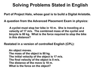 Solving Problems Stated in English
Part of Project Halo, whose goal is to build a Digital Aristotle.

A question from the Advanced Placement Exam in physics:

   A cyclist must stop her bike in 10 m. She is traveling at a
   velocity of 17 m/s. The combined mass of the cyclist and
   bicycle is 80 kg. What is the force required to stop the bike
   in this distance?

Restated in a version of controlled English (CPL):

   An object moves.
   The mass of the object is 80 kg.
   The initial velocity of the object is 17 m/s.
   The final velocity of the object is 0 m/s.
   The distance of the move is 10 m.
   What is the force on the object?
 