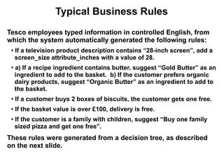 Typical Business Rules
Tesco employees typed information in controlled English, from
which the system automatically generated the following rules:
 ●
     If a television product description contains “28-inch screen”, add a
     screen_size attribute_inches with a value of 28.
 ●
     a) If a recipe ingredient contains butter, suggest “Gold Butter” as an
     ingredient to add to the basket. b) If the customer prefers organic
     dairy products, suggest “Organic Butter” as an ingredient to add to
     the basket.
 ●   If a customer buys 2 boxes of biscuits, the customer gets one free.
 ●
     If the basket value is over £100, delivery is free.
 ●
     If the customer is a family with children, suggest “Buy one family
     sized pizza and get one free”.
These rules were generated from a decision tree, as described
on the next slide.
 