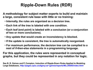 Ripple-Down Rules (RDR)
A methodology for subject matter experts to build and maintain
a large, consistent rule base with little or no training:
 ●
     Internally, the rules are organized as a decision tree.
 ●
     Each link of the tree is labeled with one condition.
 ●
     Each leaf (end point) is labeled with a conclusion (or a conjunction
     of two or more conclusions).
 ●   Any update that would create an inconsistency is blocked.
 ●   If the update is consistent, the tree is automatically reorganized.
 ●
     For maximum performance, the decision tree can be compiled to a
     nest of if-then-else statements in a programming language.
For this application, the rules were represented in conceptual
graphs, but they could be represented in any notation for logic.

See B. R. Gaines and P. Compton, Induction of Ripple-Down Rules Applied to Modeling
Large Databases, http://pages.cpsc.ucalgary.ca/~gaines/reports/ML/JIIS95/index.html
 