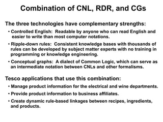 Combination of CNL, RDR, and CGs

The three technologies have complementary strengths:
 ●
     Controlled English: Readable by anyone who can read English and
     easier to write than most computer notations.
 ●   Ripple-down rules: Consistent knowledge bases with thousands of
     rules can be developed by subject matter experts with no training in
     programming or knowledge engineering.
 ●
     Conceptual graphs: A dialect of Common Logic, which can serve as
     an intermediate notation between CNLs and other formalisms.

Tesco applications that use this combination:
 ●
     Manage product information for the electrical and wine departments.
 ●
     Provide product information to business affiliates.
 ●
     Create dynamic rule-based linkages between recipes, ingredients,
     and products.
 