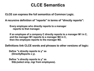 CLCE Semantics

CLCE can express the full semantics of Common Logic.

A recursive definition of "reports" in terms of "directly reports":

   Every employee who directly reports to a manager
     reports to that manager.

   If an employee of a company C directly reports to a manager M1 in C,
   and the manager M1 reports to a manager M2 in C,
   then the employee reports to the manager M2.

Definitions link CLCE words and phrases to other versions of logic:

   Define "x directly reports to y" as
     (DirectlyReports x y).

   Define "x directly reports to y" as
     SQL(select emp, mgr from employees).
 