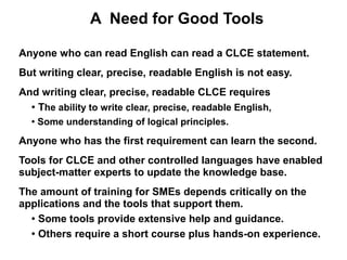 A Need for Good Tools

Anyone who can read English can read a CLCE statement.
But writing clear, precise, readable English is not easy.
And writing clear, precise, readable CLCE requires
  ● The ability to write clear, precise, readable English,


  ●
      Some understanding of logical principles.

Anyone who has the first requirement can learn the second.
Tools for CLCE and other controlled languages have enabled
subject-matter experts to update the knowledge base.
The amount of training for SMEs depends critically on the
applications and the tools that support them.
  ● Some tools provide extensive help and guidance.


  ● Others require a short course plus hands-on experience.
 