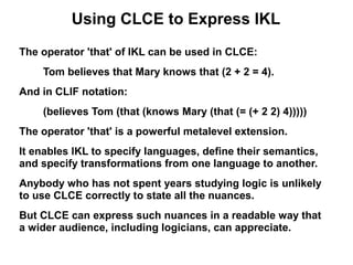 Using CLCE to Express IKL
The operator 'that' of IKL can be used in CLCE:
    Tom believes that Mary knows that (2 + 2 = 4).
And in CLIF notation:
    (believes Tom (that (knows Mary (that (= (+ 2 2) 4)))))
The operator 'that' is a powerful metalevel extension.
It enables IKL to specify languages, define their semantics,
and specify transformations from one language to another.
Anybody who has not spent years studying logic is unlikely
to use CLCE correctly to state all the nuances.
But CLCE can express such nuances in a readable way that
a wider audience, including logicians, can appreciate.
 