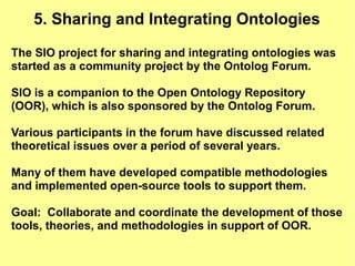 5. Sharing and Integrating Ontologies

The SIO project for sharing and integrating ontologies was
started as a community project by the Ontolog Forum.

SIO is a companion to the Open Ontology Repository
(OOR), which is also sponsored by the Ontolog Forum.

Various participants in the forum have discussed related
theoretical issues over a period of several years.

Many of them have developed compatible methodologies
and implemented open-source tools to support them.

Goal: Collaborate and coordinate the development of those
tools, theories, and methodologies in support of OOR.
 