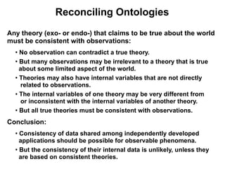 Reconciling Ontologies
Any theory (exo- or endo-) that claims to be true about the world
must be consistent with observations:
  ●
    No observation can contradict a true theory.
  ●
    But many observations may be irrelevant to a theory that is true
    about some limited aspect of the world.
  ● Theories may also have internal variables that are not directly


     related to observations.
  ● The internal variables of one theory may be very different from


     or inconsistent with the internal variables of another theory.
  ●
    But all true theories must be consistent with observations.
Conclusion:
  ● Consistency of data shared among independently developed
    applications should be possible for observable phenomena.
  ●
    But the consistency of their internal data is unlikely, unless they
    are based on consistent theories.
 
