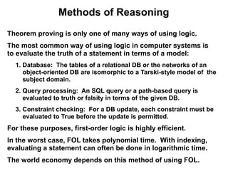 Methods of Reasoning
Theorem proving is only one of many ways of using logic.
The most common way of using logic in computer systems is
to evaluate the truth of a statement in terms of a model:
  1. Database: The tables of a relational DB or the networks of an
     object-oriented DB are isomorphic to a Tarski-style model of the
     subject domain.
  2. Query processing: An SQL query or a path-based query is
     evaluated to truth or falsity in terms of the given DB.
  3. Constraint checking: For a DB update, each constraint must be
     evaluated to True before the update is permitted.
For these purposes, first-order logic is highly efficient.
In the worst case, FOL takes polynomial time. With indexing,
evaluating a statement can often be done in logarithmic time.
The world economy depends on this method of using FOL.
 