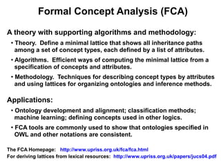 Formal Concept Analysis (FCA)

A theory with supporting algorithms and methodology:
 ●
     Theory. Define a minimal lattice that shows all inheritance paths
     among a set of concept types, each defined by a list of attributes.
 ●   Algorithms. Efficient ways of computing the minimal lattice from a
     specification of concepts and attributes.
 ●
     Methodology. Techniques for describing concept types by attributes
     and using lattices for organizing ontologies and inference methods.

Applications:
 ●
     Ontology development and alignment; classification methods;
     machine learning; defining concepts used in other logics.
 ●
     FCA tools are commonly used to show that ontologies specified in
     OWL and other notations are consistent.

The FCA Homepage: http://www.upriss.org.uk/fca/fca.html
For deriving lattices from lexical resources: http://www.upriss.org.uk/papers/jucs04.pdf
 