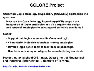 COLORE Project
COmmon Logic Ontology REpository (COLORE) addresses the
question
   How can the Open Ontology Repository (OOR) support the
   integration of upper ontologies and also support the design
   and reuse of ontologies for existing and emerging standards?

Goals:
   ●   Support ontologies expressed in Common Logic.
   ●   Characterize logical relationships among ontologies.
   ●   Develop logic-based tools to test those relationships.
   ●
       Use them to develop ontologies for manufacturing standards.

Project led by Michael Grüninger, Department of Mechanical
and Industrial Engineering, University of Toronto.
http://stl.mie.utoronto.ca/colore/index.html
 