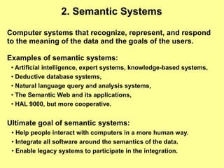 2. Semantic Systems

Computer systems that recognize, represent, and respond
to the meaning of the data and the goals of the users.

Examples of semantic systems:
 ● Artificial intelligence, expert systems, knowledge-based systems,
 ● Deductive database systems,


 ● Natural language query and analysis systems,


 ●
   The Semantic Web and its applications,
 ●
   HAL 9000, but more cooperative.


Ultimate goal of semantic systems:
 ● Help people interact with computers in a more human way.
 ● Integrate all software around the semantics of the data.


 ●
   Enable legacy systems to participate in the integration.
 