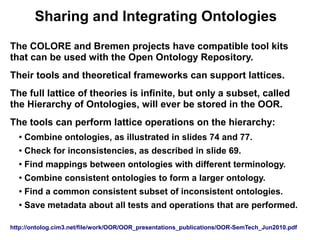 Sharing and Integrating Ontologies
The COLORE and Bremen projects have compatible tool kits
that can be used with the Open Ontology Repository.
Their tools and theoretical frameworks can support lattices.
The full lattice of theories is infinite, but only a subset, called
the Hierarchy of Ontologies, will ever be stored in the OOR.
The tools can perform lattice operations on the hierarchy:
  ●
      Combine ontologies, as illustrated in slides 74 and 77.
  ●   Check for inconsistencies, as described in slide 69.
  ●
      Find mappings between ontologies with different terminology.
  ●
      Combine consistent ontologies to form a larger ontology.
  ●   Find a common consistent subset of inconsistent ontologies.
  ●   Save metadata about all tests and operations that are performed.

http://ontolog.cim3.net/file/work/OOR/OOR_presentations_publications/OOR-SemTech_Jun2010.pdf
 