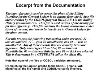 Excerpt from the Documentation
The input file that is used to create this piece of the Billing
Interface for the General Ledger is an extract from the 61 byte file
that is created by the COBOL program BILLCRUA in the Billing
History production run. This file is used instead of the history file
for time efficiency. This file contains the billing transaction codes
(types of records) that are to be interfaced to General Ledger for
the given month.
For this process the following transaction codes are used: 32 —
loss on unbilled, 72 — gain on uncollected, and 85 — loss on
uncollected. Any of these records that are actually taxes are
bypassed. Only client types 01 — Mar, 05 — Internal
Non/Billable, 06 — Internal Billable, and 08 — BAS are selected.
This is determined by a GETBDATA call to the client file.
Note that none of the files or COBOL variables are named.
By matching the English graphs to the COBOL graphs, VAE
identified all the file names and COBOL variables involved.
 