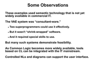 Some Observations
These examples used semantic technology that is not yet
widely available in commercial IT.
The VAE system was “consultant-ware.”
 ●   Two superprogrammers could use it effectively.
 ●   But it wasn't “shrink-wrapped” software.
 ●   And it required special skills to use.

But many such systems demonstrate feasibility.
As Common Logic becomes more widely available, tools
based on CL can be integrated with the IT mainstream.
Controlled NLs and diagrams can support the user interface.
 