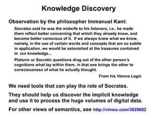Knowledge Discovery
Observation by the philosopher Immanuel Kant:
  Socrates said he was the midwife to his listeners, i.e., he made
  them reflect better concerning that which they already knew, and
  become better conscious of it. If we always knew what we know,
  namely, in the use of certain words and concepts that are so subtle
  in application, we would be astonished at the treasures contained
  in our knowledge...
  Platonic or Socratic questions drag out of the other person’s
  cognitions what lay within them, in that one brings the other to
  consciousness of what he actually thought.
                                               From his Vienna Logic

We need tools that can play the role of Socrates.
They should help us discover the implicit knowledge
and use it to process the huge volumes of digital data.
For other views of semantics, see http://vimeo.com/3829682
 