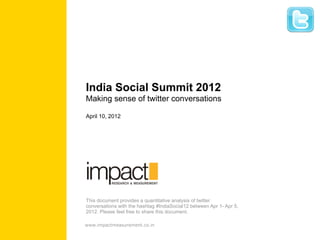 India Social Summit 2012
Making sense of twitter conversations

April 10, 2012




This document provides a quantitative analysis of twitter
conversations with the hashtag #IndiaSocial12 between Apr 1- Apr 5,
2012. Please feel free to share this document.

www.impactmeasurement.co.in
 