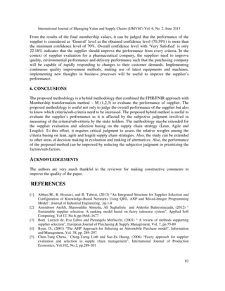 International Journal of Managing Value and Supply Chains (IJMVSC) Vol. 6, No. 2, June 2015
82
From the results of the final membership values, it can be judged that the performance of the
supplier is considered as ‘General’ level as the obtained confidence level (70.39%) is more than
the minimum confidence level of 70%. Overall confidence level with ‘Very Satisfied’ is only
22.18% indicates that the supplier should improve the performance from every criteria. In the
context of supplier evaluation for a pharmaceutical company, the suppliers need to improve
quality, environmental performance and delivery performance such that the purchasing company
will be capable of rapidly responding to changes to their customer demands. Implementing
continuous quality improvement methods, making use of latest equipments and machines,
implementing new thoughts in business processes will be useful to improve the supplier’s
performance.
6. CONCLUSIONS
The proposed methodology is a hybrid methodology that combined the FPIR/FNIR approach with
Membership transformation method – M (1,2,3) to evaluate the performance of supplier. The
proposed methodology is useful not only to judge the overall performance of the supplier but also
to know which criteria/sub-criteria need to be increased. The proposed hybrid method is useful to
evaluate the supplier’s performance as it is affected by the subjective judgment involved in
measuring of the criteria/sub-criteria by the stake holders. The methodology maybe extended for
the supplier evaluation and selection basing on the supply chain strategy (Lean, Agile and
Leagile). To this effect, it requires critical judgment to assess the relative weights among the
criteria basing on lean, agile and leagile supply chain strategies. Also, the study can be extended
to other areas of decision making in evaluation and ranking of alternatives. Also, the performance
of the proposed method can be improved by reducing the subjective judgment in prioritizing the
factors/sub-factors.
ACKNOWLEDGEMENTS
The authors are very much thankful to the reviewer for making constructive comments to
improve the quality of the paper.
REFERENCES
[1] Abbasi.M., R. Hosnavi, and B. Tabrizi, (2013) “An Integrated Structure for Supplier Selection and
Configuration of Knowledge-Based Networks Using QFD, ANP and Mixed-Integer Programming
Model”, Journal of Industrial Engineering, pp.1-8
[2] Amindoust Atefeh, Shamsuddin Ahmeda, Ali Saghafinia and Ardeshir Bahreininejada, (2012) “
Sustainable supplier selection: A ranking model based on fuzzy inference system”, Applied Soft
Computing, Vol.12, No.6, pp.1668–1677
[3] Boer. Luitzen de, Eva Labro and Pierangela Morlacchi, (2001) “ A review of methods supporting
supplier selection”, European Journal of Purchasing & Supply Management, Vol. 7, pp.75-89
[4] Byun. D., (2001) “The AHP Approach for Selecting an Automobile Purchase model", Information
and Management, Vol. 38, pp. 289–297.
[5] Chen-Tung Chena, Ching-Torng Linb and Sue-Fn Huang, (2006) “Fuzzy approach for supplier
evaluation and selection in supply chain management”, International Journal of Production
Economics, Vol.102, No.2, pp.289-301
 
