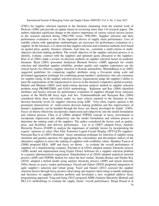 International Journal of Managing Value and Supply Chains (IJMVSC) Vol. 6, No. 2, June 2015
70
(CSFs) for supplier selection reported in the literature emanating from the seminal work of
Dickson (1966) and provide an update based on reviewing more than 110 research papers. The
authors indicated significant change in the relative importance of various critical success factors
in the research reported during 1966-1990 versus 1990-2001. Supplier selection and their
performance evaluation is one of the important drivers of supply chain performance. Uses of
suitable criteria with appropriate methodologies are necessary for performance evaluation of a
supplier. In the literature, it is observed that supplier selection and evaluation methods were based
on quoted price, quality, business relations, lead time etc., constitute a multi-criteria or multi-
objective decision making problem. The overall objective of the supplier selection process is to
identify, evaluate, contract with the suppliers and optimum quota allocation to the suppliers.
Boer et al (2001) made a review on decision methods on supplier selection based on academic
literature. Byun (2001) presented Analytical Hierarch Process (AHP) approach for vendor
selection and identified supplier reliability, product quality and supplier experiences are the
critical factors for effective supplier selection in Korean automobiles. Muralidharan et al (2002)
suggested guidelines for comparing supplier attributes using a five-point rating scale and
developed aggregation technique for combining group member’s preferences into one consensus
for supplier rating. In the supplier selection process, organizations judge the supplier’s ability to
meet the requirements of the organization to survive in the intensely competitive global economy.
Dulmin and Mininno (2003) used multi-criteria decision analysis method in supplier selection
problem using PROMETHEE and GAIA methodology. Rajkumar and Ray (2004) identified
attributes and factors relevant for performance evaluation of suppliers through fuzzy inference
system of the MATLAB fuzzy logic tool box. Venkatasubbaiah and Narayana Rao (2004)
considered thirty three sub-criteria under six main criteria reported in the literature in four
decision hierarchy levels for supplier selection using AHP. Very often, experts opinion is the
prominent characteristic of multi-criteria decision making problems and this impreciseness of
human’s judgments can be handled through the fuzzy sets theory developed by Zadeh (1965).
Fuzzy set theory effectively incorporates imprecision and subjectivity into the model formulation
and solution process. Chen et al (2006) adopted TOPSIS concept in fuzzy environment to
incorporate imprecision and subjectivity into the model formulation and solution process to
determine the ranking order of the suppliers. The author considered the factors such as quality,
price, and flexibility and delivery performance. Lee et al (2007) adopted Fuzzy Analytic
Hierarchy Process (FAHP) to analyze the importance of multiple factors by incorporating the
experts’ opinions to select Thin Film Transistor Liquid Crystal Display (TFT-LCD) suppliers.
Narayana Rao et al (2007) illustrated fuzzy outranking technique for selection of supplier using
minimum and gamma operators for aggregating the concordance and discordance indices of the
alternative suppliers to arrive the ranking of suppliers with credibility values. Shouhua Yuan et al
(2008) proposed DEA, AHP and fuzzy set theory to evaluate the overall performance of
suppliers of a manufacturing company. Enyinda et al (2010) adopted analytic hierarchy process
(AHP) model and implemented using Expert Choice Software for a supplier selection problem
in a generic pharmaceutical organization. Elanchezhian et al (2010) adopted analytical network
process (ANP) and TOPSIS method for select the best vendor. Jitendra Kumar and Nirjhar Roy
(2010), adopted a hybrid model using analytic hierarchy process (AHP) and neural networks
(NNs) theory to assess vendor performance. Farzad and Zahari (2010) proposed integration of
agile supplier’s selection and virtual group. Yucel and Guneri (2011) assessed the supplier
selection factors through fuzzy positive ideal rating and negative ideal rating to handle ambiguity
and fuzziness in supplier selection problem and developed a new weighted additive fuzzy
programming approach. Yang and Jiang (2012) proposed AHM (Analytic Hierarchy Method) and
M(1,2,3) methodology to evaluate the supply chains’ overall performance. Durga Prasad et al
 