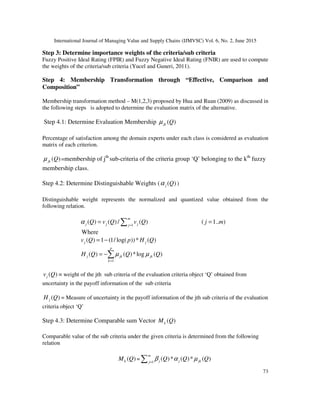 International Journal of Managing Value and Supply Chains (IJMVSC) Vol. 6, No. 2, June 2015
73
Step 3: Determine importance weights of the criteria/sub criteria
Fuzzy Positive Ideal Rating (FPIR) and Fuzzy Negative Ideal Rating (FNIR) are used to compute
the weights of the criteria/sub criteria (Yucel and Guneri, 2011).
Step 4: Membership Transformation through “Effective, Comparison and
Composition”
Membership transformation method – M(1,2,3) proposed by Hua and Ruan (2009) as discussed in
the following steps is adopted to determine the evaluation matrix of the alternative.
Step 4.1: Determine Evaluation Membership ( )jk Qµ
Percentage of satisfaction among the domain experts under each class is considered as evaluation
matrix of each criterion.
( )jk Qµ =membership of jth
sub-criteria of the criteria group ‘Q’ belonging to the kth
fuzzy
membership class.
Step 4.2: Determine Distinguishable Weights ( ( )j Qα )
Distinguishable weight represents the normalized and quantized value obtained from the
following relation.
1
( ) ( )/ ( ) ( 1.. )=
= =∑
m
j j jj
Q v Q v Q j mα
Where
( ) 1 (1/ log( ))* ( )= −j jv Q p H Q
1
( ) ( )*log ( )
=
= −∑
p
j jk jk
k
H Q Q Qµ µ
( )jv Q = weight of the jth sub criteria of the evaluation criteria object ‘Q’ obtained from
uncertainty in the payoff information of the sub criteria
( )jH Q = Measure of uncertainty in the payoff information of the jth sub criteria of the evaluation
criteria object ‘Q’
Step 4.3: Determine Comparable sum Vector ( )kM Q
Comparable value of the sub criteria under the given criteria is determined from the following
relation
( )kM Q = 1
( )* ( )* ( )=∑
m
j j jkj
Q Q Qβ α µ
 