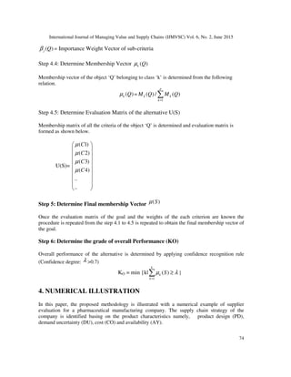 International Journal of Managing Value and Supply Chains (IJMVSC) Vol. 6, No. 2, June 2015
74
( )j Qβ = Importance Weight Vector of sub-criteria
Step 4.4: Determine Membership Vector ( )k Qµ
Membership vector of the object ‘Q’ belonging to class ‘k’ is determined from the following
relation.
( )k Qµ =
1
( ) / ( )
=
∑
p
k k
k
M Q M Q
Step 4.5: Determine Evaluation Matrix of the alternative U(S)
Membership matrix of all the criteria of the object ‘Q’ is determined and evaluation matrix is
formed as shown below.
U(S)=
( 1)
( 2)
( 3)
( 4)
..
..
 
 
 
 
 
 
 
  
 
C
C
C
C
µ
µ
µ
µ
Step 5: Determine Final membership Vector ( )Sµ
Once the evaluation matrix of the goal and the weights of the each criterion are known the
procedure is repeated from the step 4.1 to 4.5 is repeated to obtain the final membership vector of
the goal.
Step 6: Determine the grade of overall Performance (KO)
Overall performance of the alternative is determined by applying confidence recognition rule
(Confidence degree: λ >0.7)
KO = min {k|
1
( )
=
≥∑
k
k
k
Sµ λ }
4. NUMERICAL ILLUSTRATION
In this paper, the proposed methodology is illustrated with a numerical example of supplier
evaluation for a pharmaceutical manufacturing company. The supply chain strategy of the
company is identified basing on the product characteristics namely, product design (PD),
demand uncertainty (DU), cost (CO) and availability (AY).
 