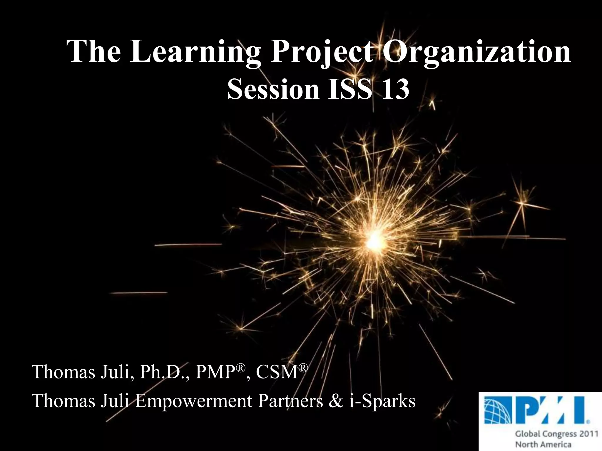 The Learning Project Organization
                     Session ISS 13




Thomas Juli, Ph.D., PMP®, CSM®
Thomas Juli Empowerment Partners & i-Sparks
 