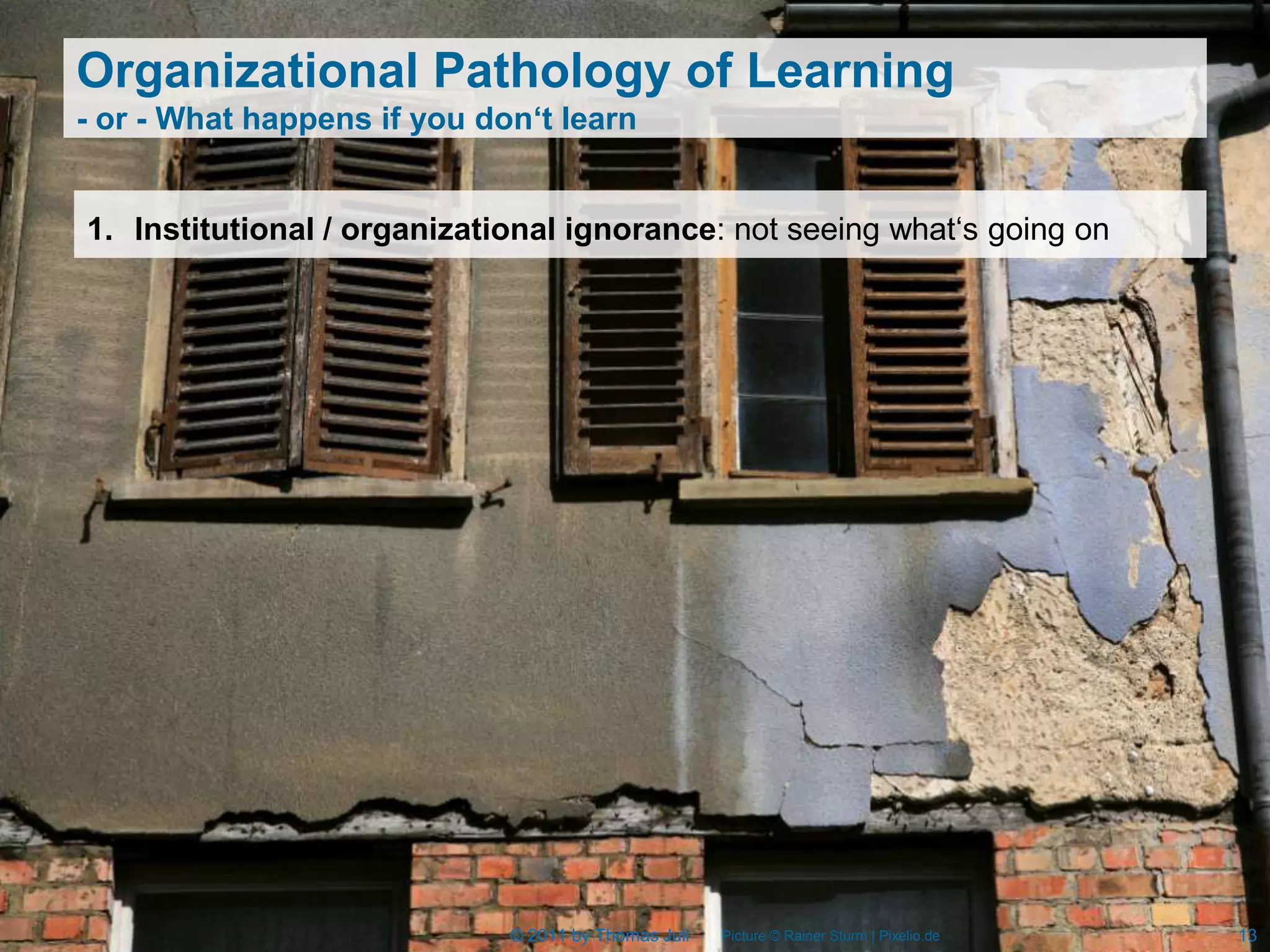 Organizational Pathology of Learning
- or - What happens if you don‘t learn


1. Institutional / organizational ignorance: not seeing what‘s going on




                             © 2011 by Thomas Juli   Picture © Rainer Sturm | Pixelio.de   13
 