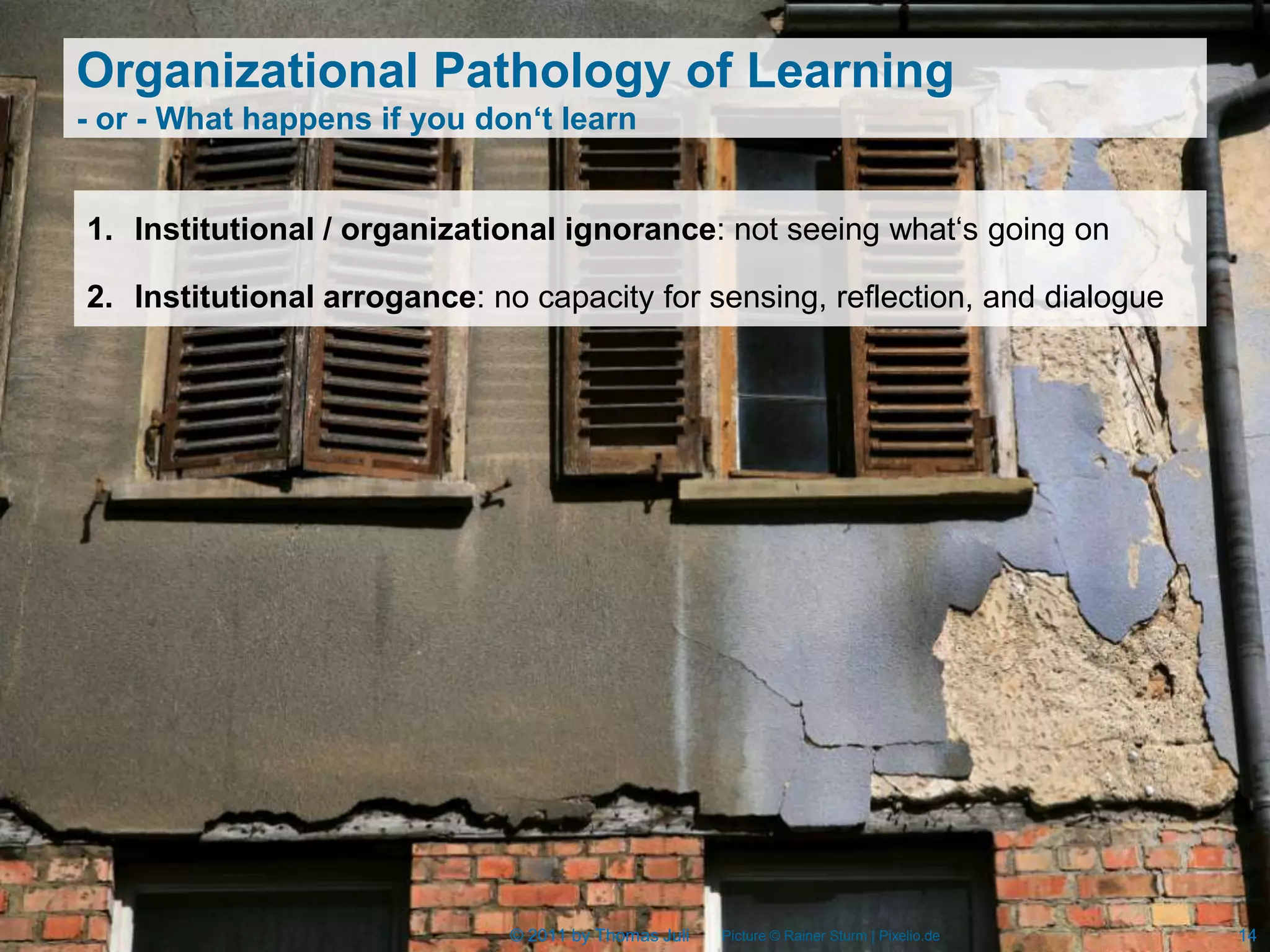 Organizational Pathology of Learning
- or - What happens if you don‘t learn


1. Institutional / organizational ignorance: not seeing what‘s going on

2. Institutional arrogance: no capacity for sensing, reflection, and dialogue




                              © 2011 by Thomas Juli   Picture © Rainer Sturm | Pixelio.de   14
 