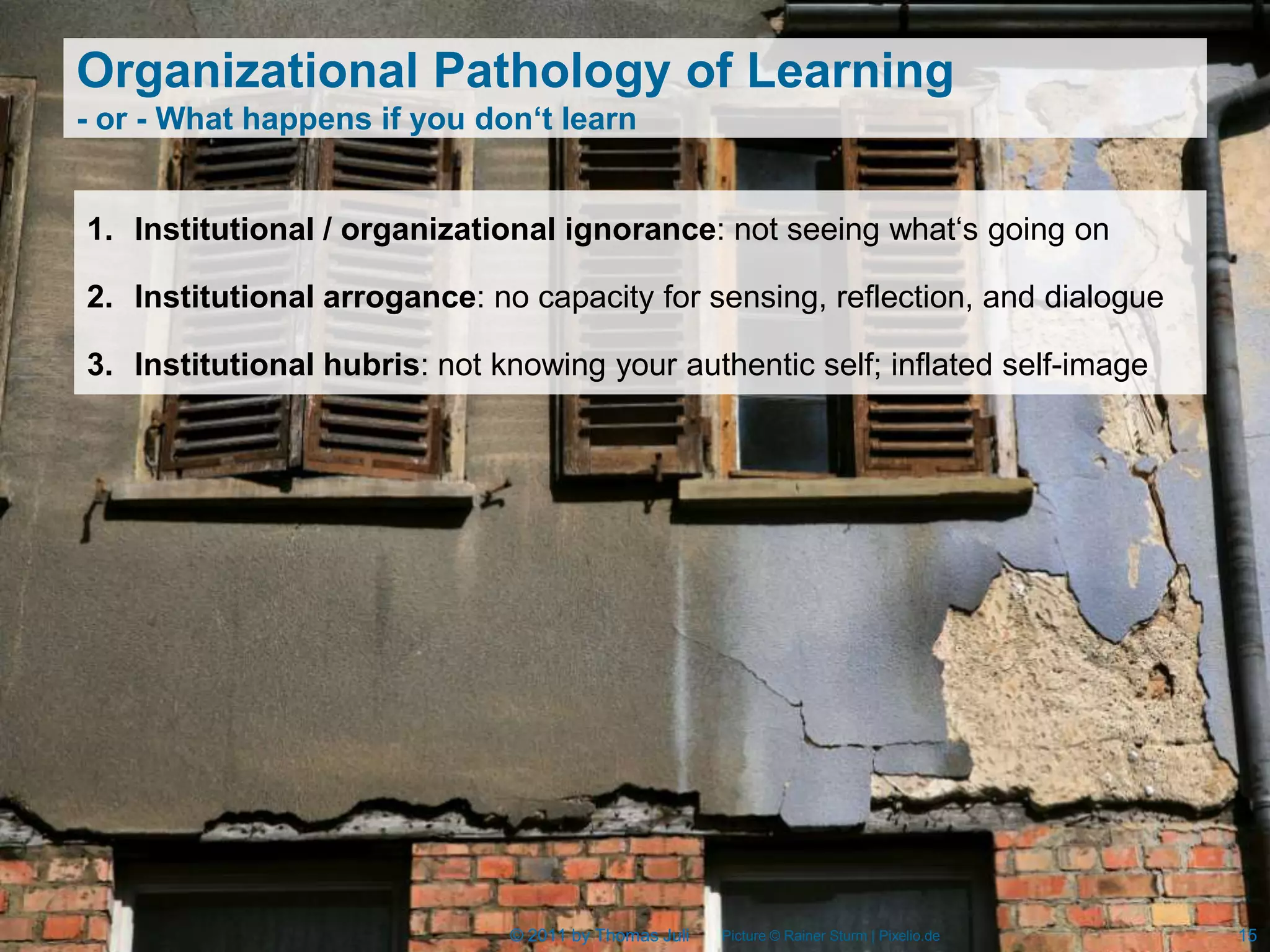 Organizational Pathology of Learning
- or - What happens if you don‘t learn


1. Institutional / organizational ignorance: not seeing what‘s going on

2. Institutional arrogance: no capacity for sensing, reflection, and dialogue

3. Institutional hubris: not knowing your authentic self; inflated self-image




                              © 2011 by Thomas Juli   Picture © Rainer Sturm | Pixelio.de   15
 