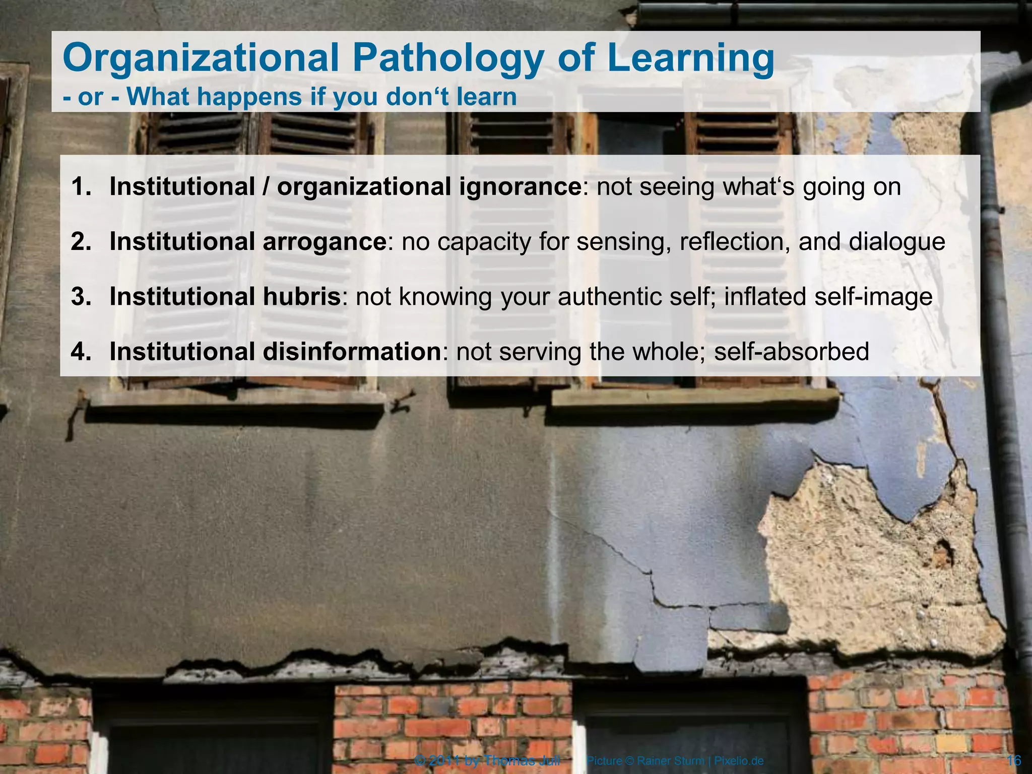 Organizational Pathology of Learning
- or - What happens if you don‘t learn


1. Institutional / organizational ignorance: not seeing what‘s going on

2. Institutional arrogance: no capacity for sensing, reflection, and dialogue

3. Institutional hubris: not knowing your authentic self; inflated self-image

4. Institutional disinformation: not serving the whole; self-absorbed




                              © 2011 by Thomas Juli   Picture © Rainer Sturm | Pixelio.de   16
 