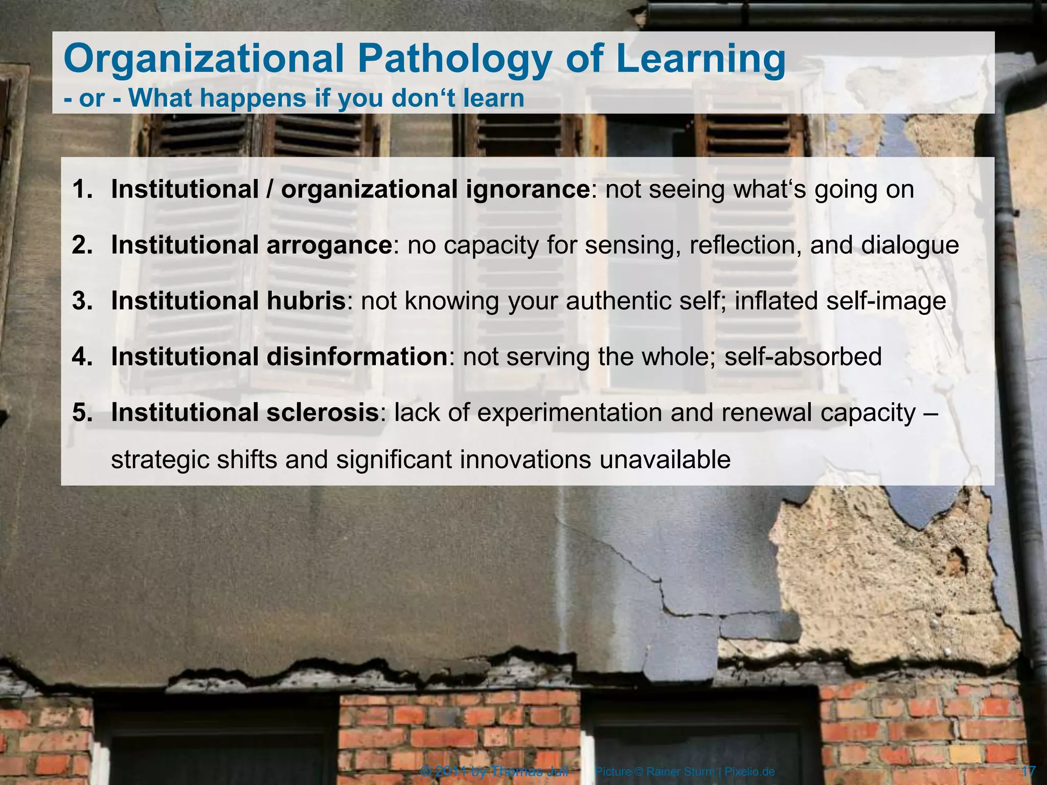 Organizational Pathology of Learning
- or - What happens if you don‘t learn


1. Institutional / organizational ignorance: not seeing what‘s going on

2. Institutional arrogance: no capacity for sensing, reflection, and dialogue

3. Institutional hubris: not knowing your authentic self; inflated self-image

4. Institutional disinformation: not serving the whole; self-absorbed

5. Institutional sclerosis: lack of experimentation and renewal capacity –
   strategic shifts and significant innovations unavailable




                              © 2011 by Thomas Juli   Picture © Rainer Sturm | Pixelio.de   17
 