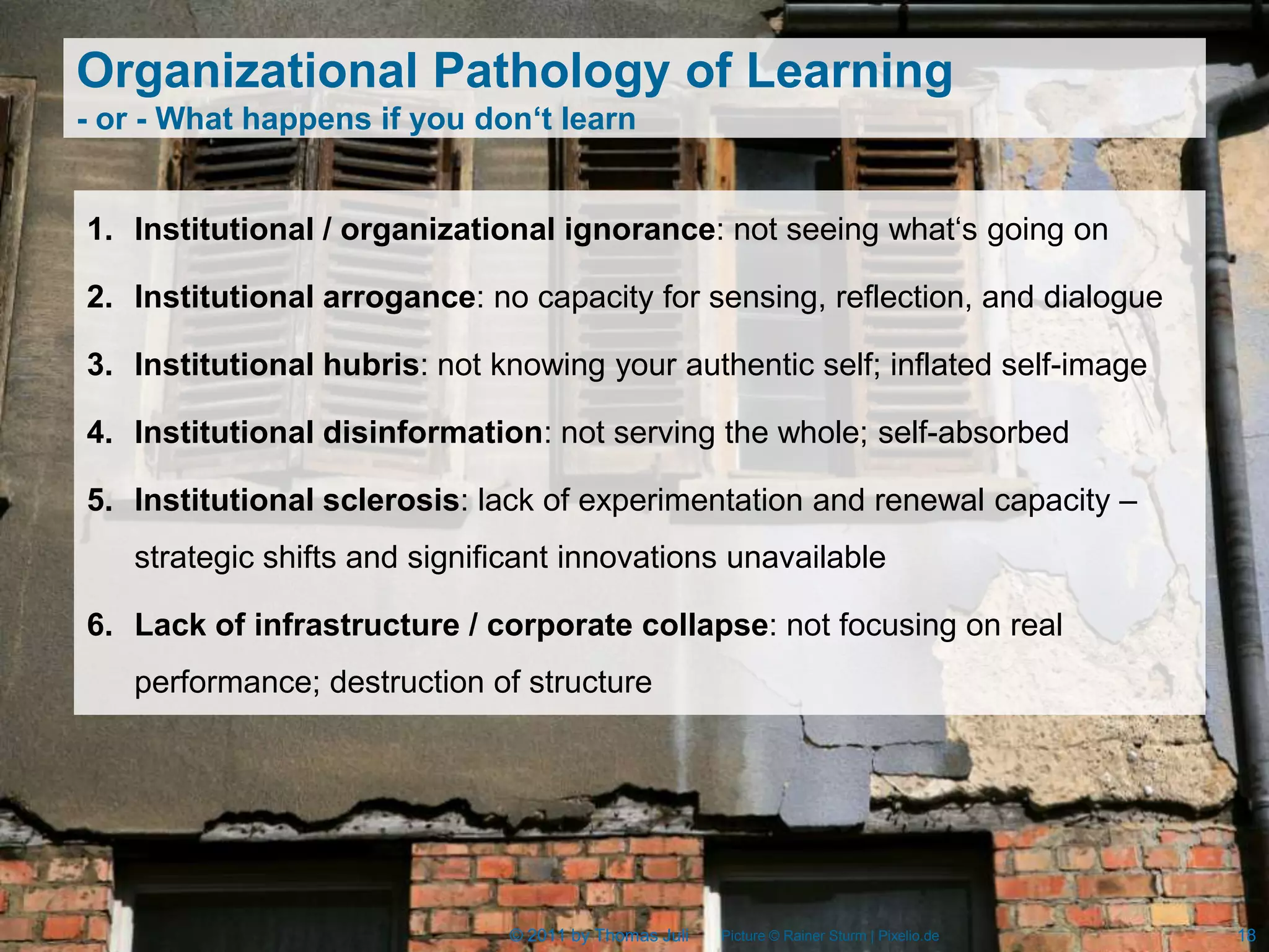 Organizational Pathology of Learning
- or - What happens if you don‘t learn


1. Institutional / organizational ignorance: not seeing what‘s going on

2. Institutional arrogance: no capacity for sensing, reflection, and dialogue

3. Institutional hubris: not knowing your authentic self; inflated self-image

4. Institutional disinformation: not serving the whole; self-absorbed

5. Institutional sclerosis: lack of experimentation and renewal capacity –
   strategic shifts and significant innovations unavailable

6. Lack of infrastructure / corporate collapse: not focusing on real
   performance; destruction of structure




                              © 2011 by Thomas Juli   Picture © Rainer Sturm | Pixelio.de   18
 