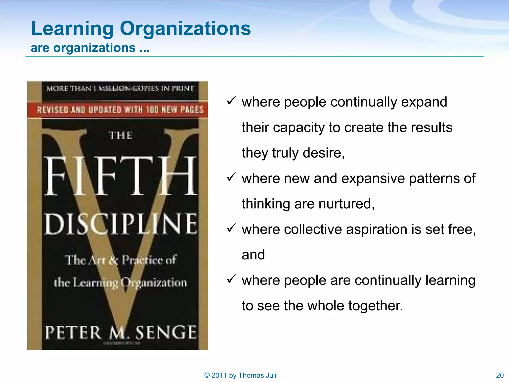 Learning Organizations
are organizations ...



                               where people continually expand
                                  their capacity to create the results
                                  they truly desire,
                               where new and expansive patterns of
                                  thinking are nurtured,
                               where collective aspiration is set free,
                                  and
                               where people are continually learning
                                  to see the whole together.



                        © 2011 by Thomas Juli                              20
 
