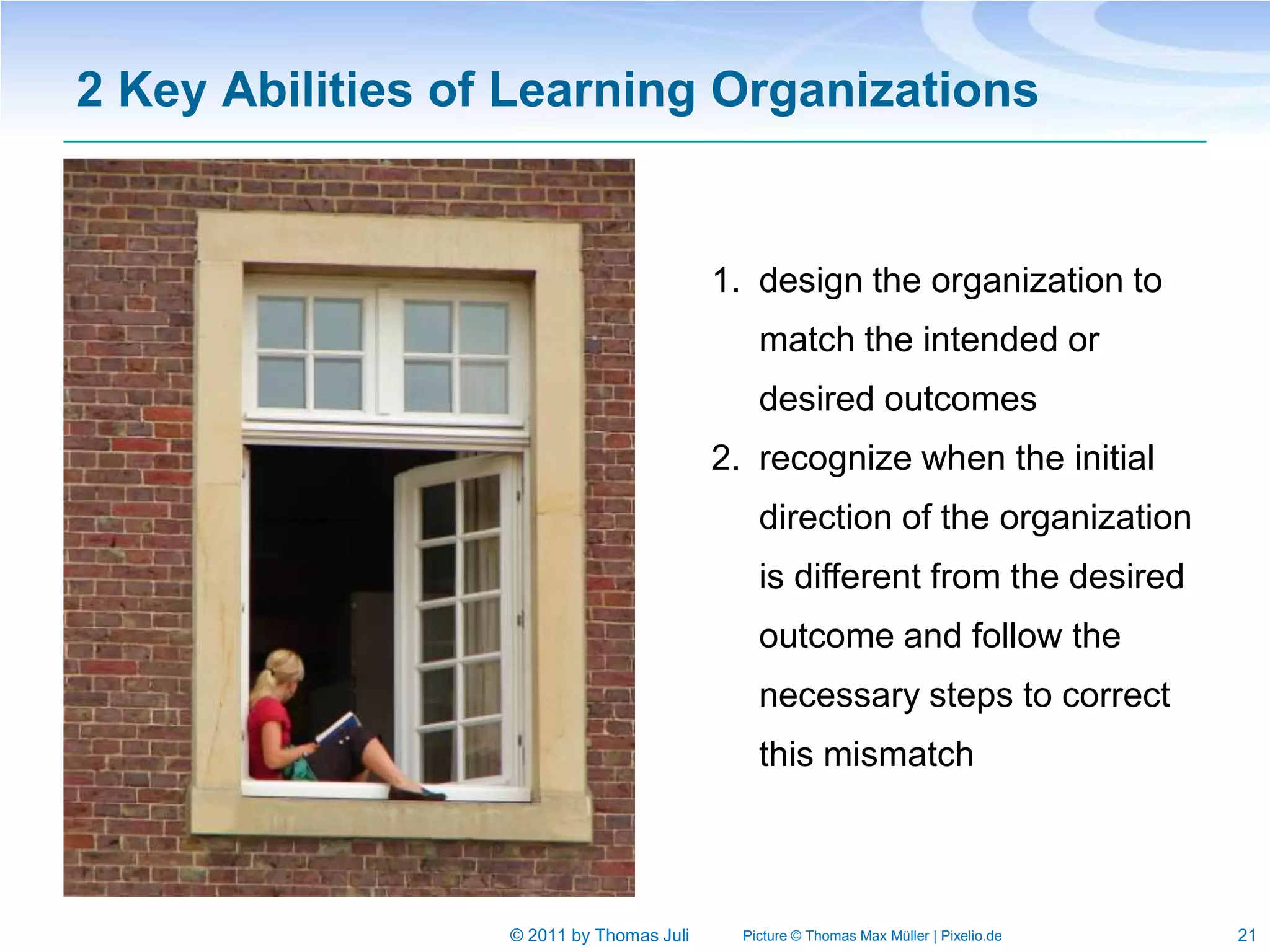 2 Key Abilities of Learning Organizations


                                          1. design the organization to
                                              match the intended or
                                              desired outcomes
                                          2. recognize when the initial
                                              direction of the organization
                                              is different from the desired
                                              outcome and follow the
                                              necessary steps to correct
                                              this mismatch



                  © 2011 by Thomas Juli     Picture © Thomas Max Müller | Pixelio.de   21
 
