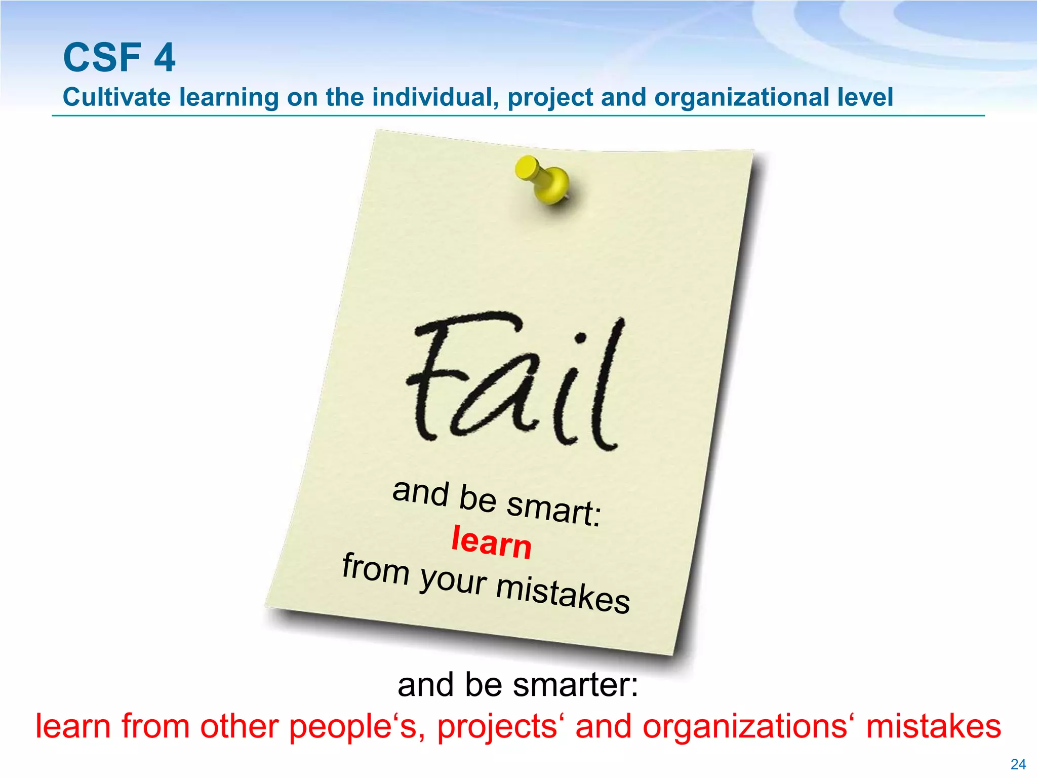 CSF 4
 Cultivate learning on the individual, project and organizational level




                        and be smarter:
learn from other people‘s, projects‘ and organizations‘ mistakes
                                                                          24
 