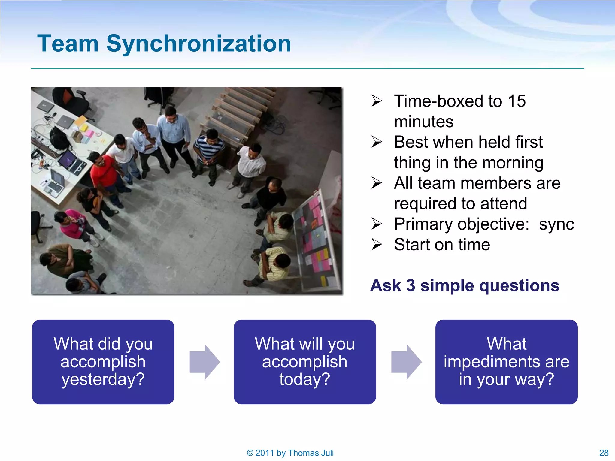 Team Synchronization

                                         Time-boxed to 15
                                          minutes
                                         Best when held first
                                          thing in the morning
                                         All team members are
                                          required to attend
                                         Primary objective: sync
                                         Start on time

                                        Ask 3 simple questions


 What did you    What will you                        What
 accomplish      accomplish                     impediments are
 yesterday?        today?                         in your way?



                © 2011 by Thomas Juli                               28
 
