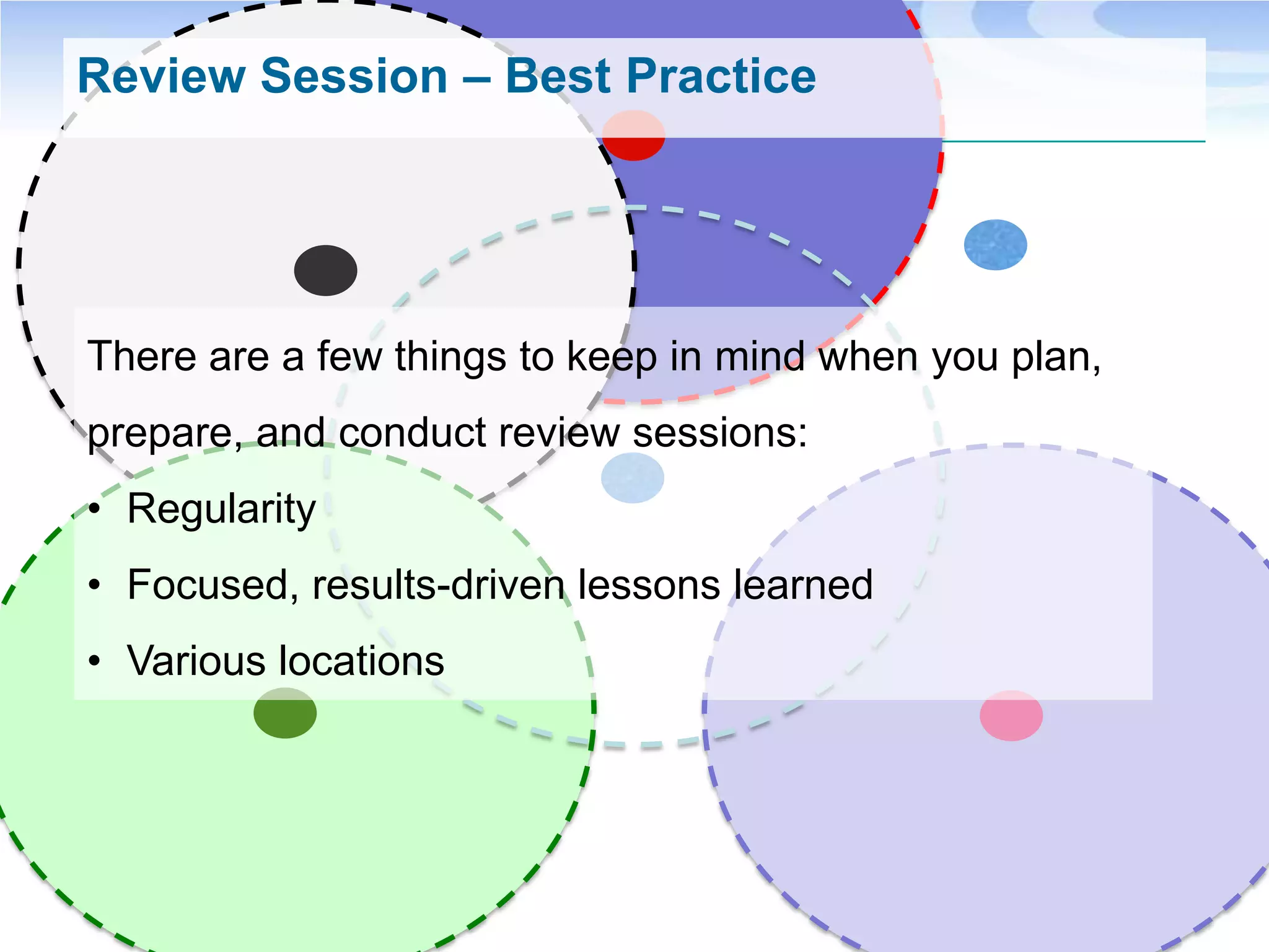 Review Session – Best Practice




There are a few things to keep in mind when you plan,
prepare, and conduct review sessions:
• Regularity
• Focused, results-driven lessons learned
• Various locations
 