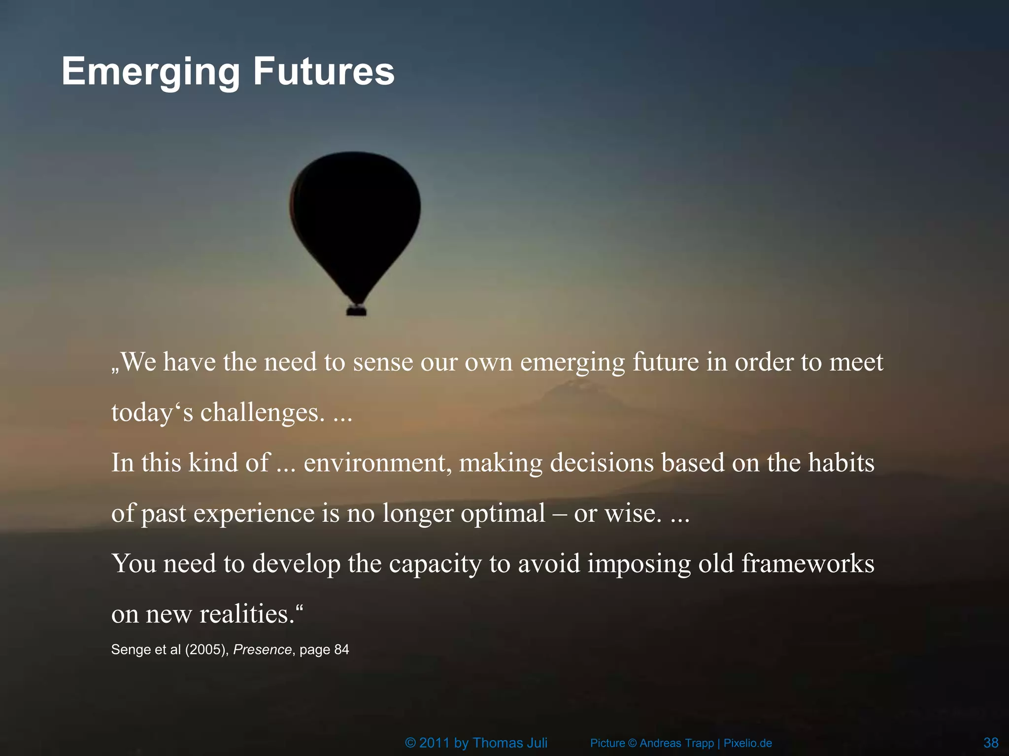 Emerging Futures




  „We have the need to sense our own emerging future in order to meet

  today‘s challenges. ...
  In this kind of ... environment, making decisions based on the habits
  of past experience is no longer optimal – or wise. ...
  You need to develop the capacity to avoid imposing old frameworks
  on new realities.“
  Senge et al (2005), Presence, page 84




                                          © 2011 by Thomas Juli   Picture © Andreas Trapp | Pixelio.de   38
 