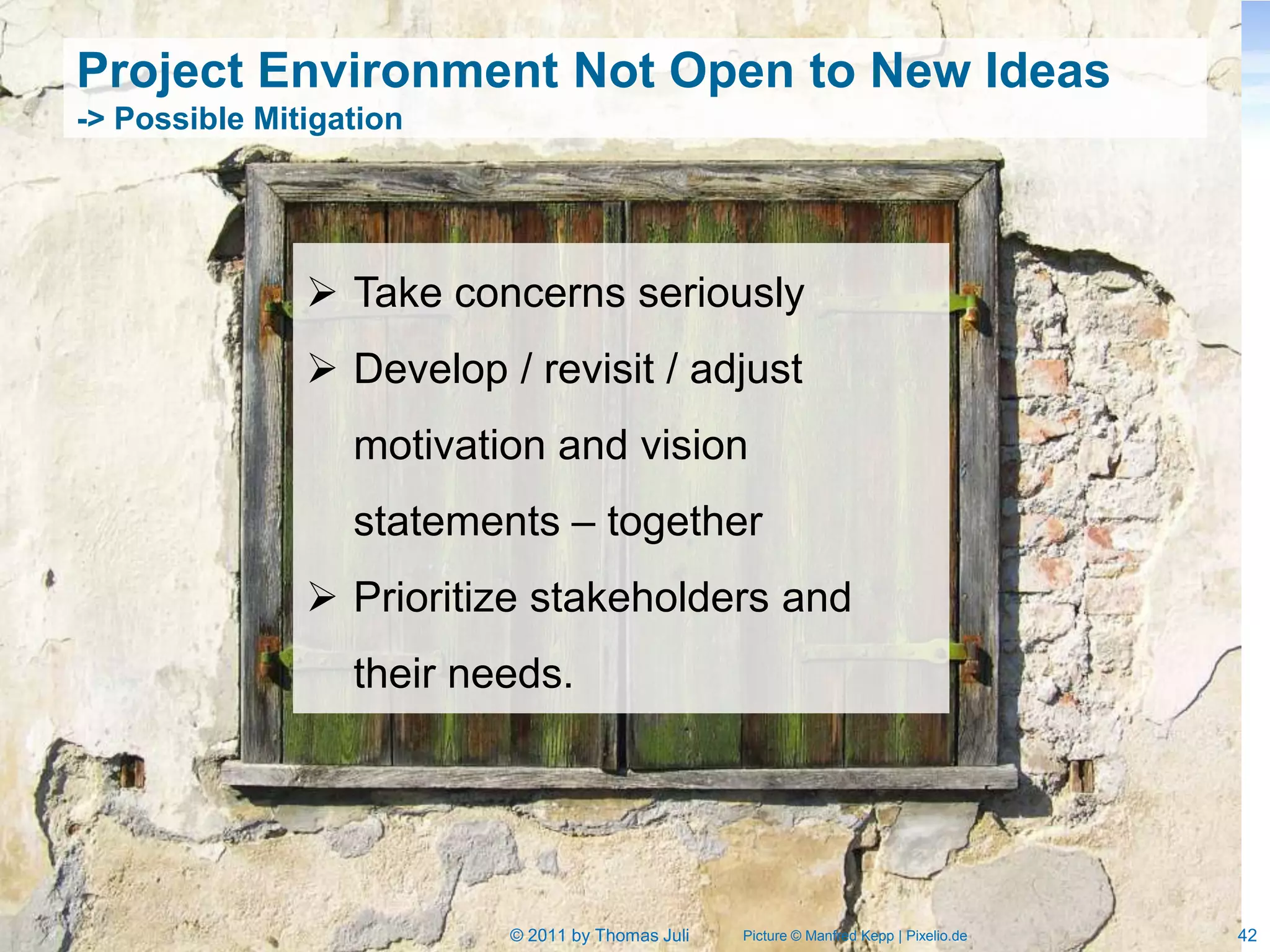 Project Environment Not Open to New Ideas
-> Possible Mitigation




                Take concerns seriously
                Develop / revisit / adjust
                  motivation and vision
                  statements – together
                Prioritize stakeholders and
                  their needs.




                          © 2011 by Thomas Juli   Picture © Manfred Kepp | Pixelio.de   42
 