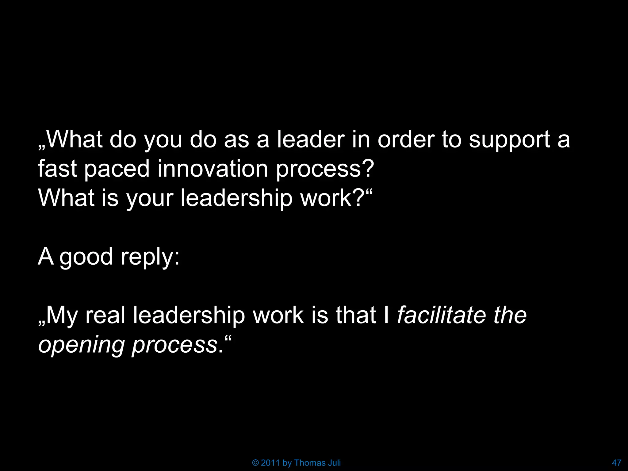 „What do you do as a leader in order to support a
fast paced innovation process?
What is your leadership work?“

A good reply:

„My real leadership work is that I facilitate the
opening process.“



                     © 2011 by Thomas Juli          47
 