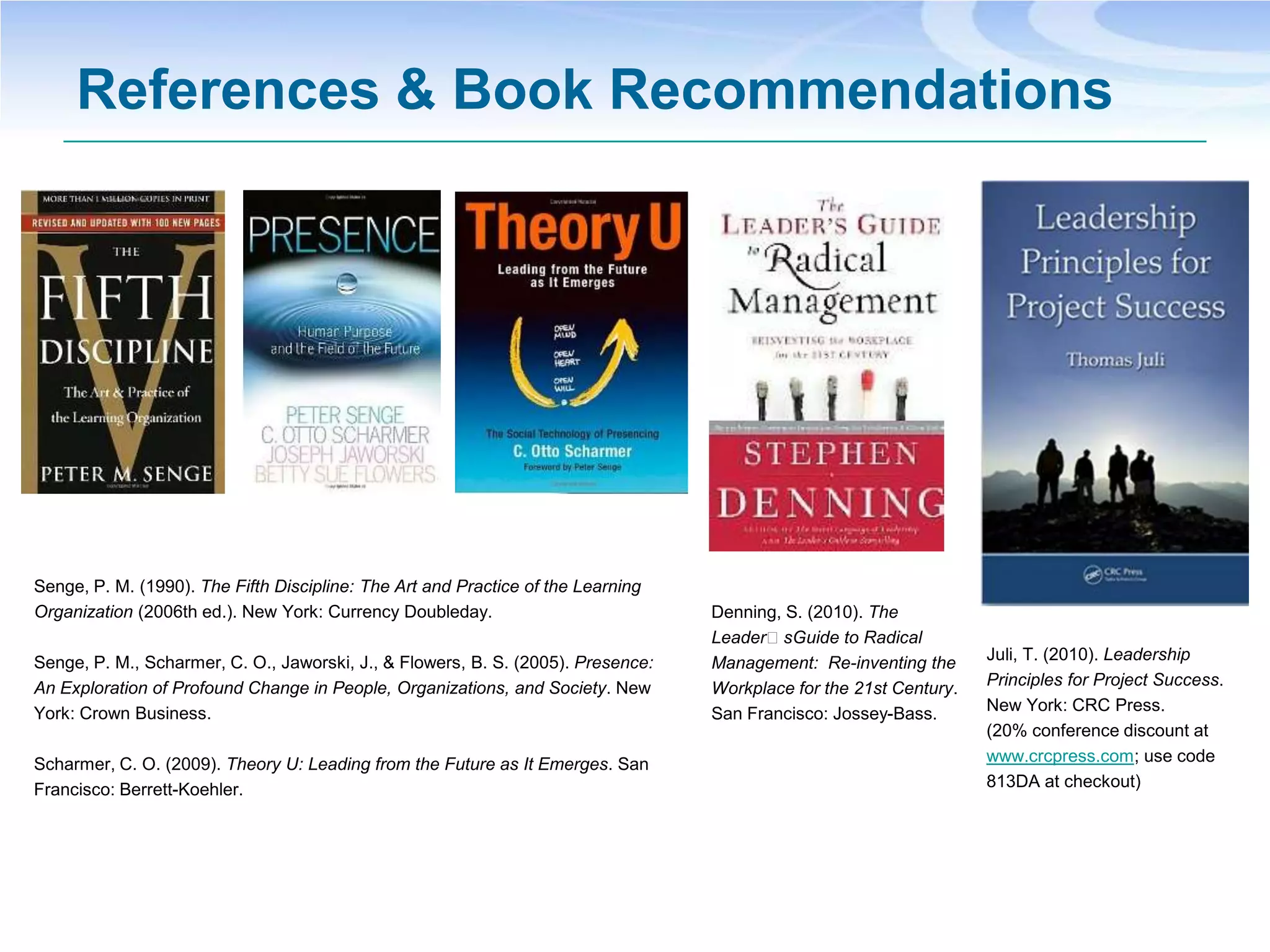 References & Book Recommendations




Senge, P. M. (1990). The Fifth Discipline: The Art and Practice of the Learning
Organization (2006th ed.). New York: Currency Doubleday.                          Denning, S. (2010). The
                                                                                  LeaderʼsGuide to Radical
Senge, P. M., Scharmer, C. O., Jaworski, J., & Flowers, B. S. (2005). Presence:   Management: Re-inventing the      Juli, T. (2010). Leadership
An Exploration of Profound Change in People, Organizations, and Society. New      Workplace for the 21st Century.   Principles for Project Success.
York: Crown Business.                                                             San Francisco: Jossey-Bass.       New York: CRC Press.
                                                                                                                    (20% conference discount at
Scharmer, C. O. (2009). Theory U: Leading from the Future as It Emerges. San                                        www.crcpress.com; use code
Francisco: Berrett-Koehler.                                                                                         813DA at checkout)
 