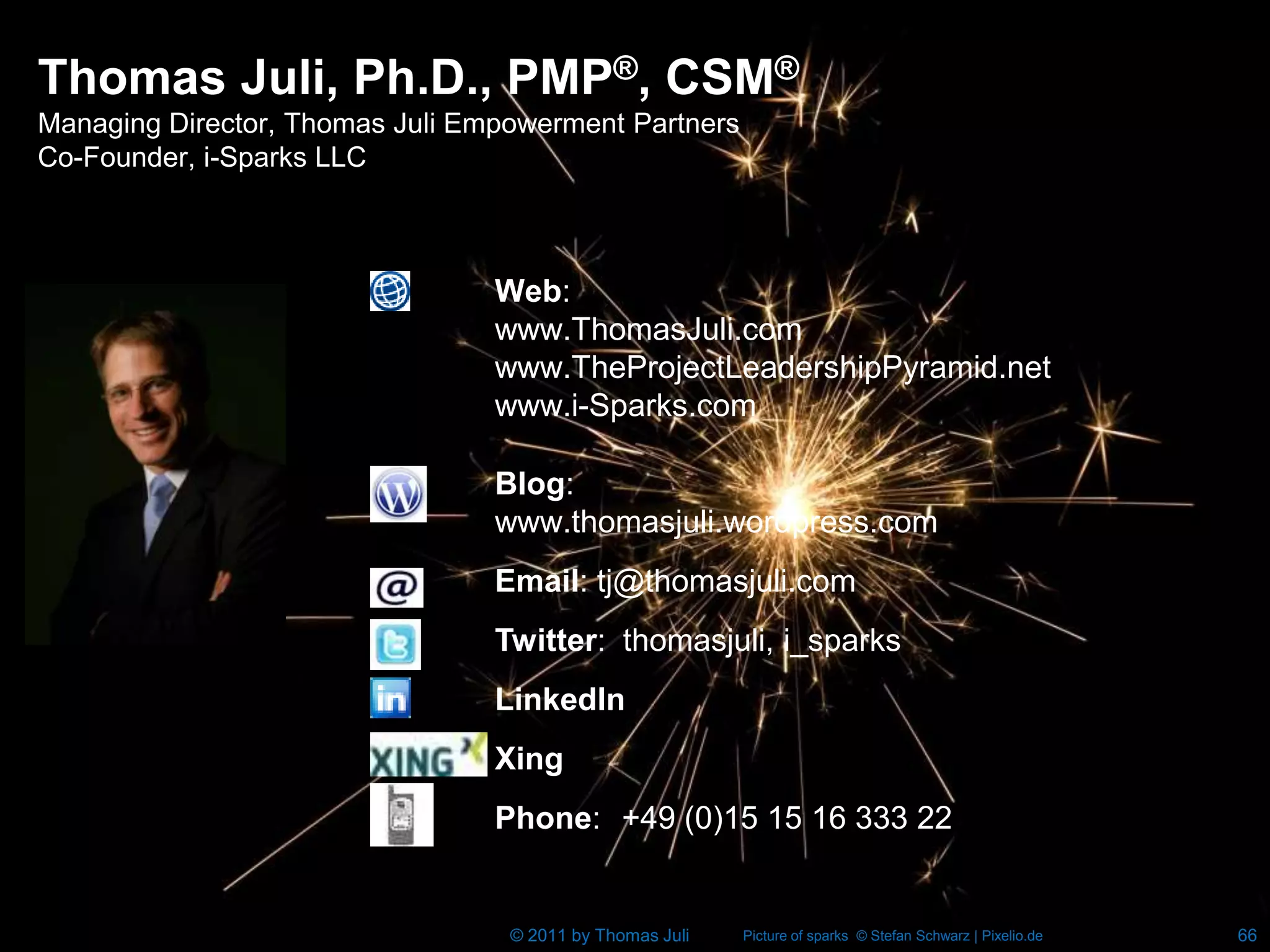 Thomas Juli, Ph.D., PMP®, CSM®
Managing Director, Thomas Juli Empowerment Partners
Co-Founder, i-Sparks LLC



                                 Web:
                                 www.ThomasJuli.com
                                 www.TheProjectLeadershipPyramid.net
                                 www.i-Sparks.com

                                 Blog:
                                 www.thomasjuli.wordpress.com
                                 Email: tj@thomasjuli.com
                                 Twitter: thomasjuli, i_sparks
                                 LinkedIn
                                 Xing
                                 Phone: +49 (0)15 15 16 333 22


                                  © 2011 by Thomas Juli   Picture of sparks © Stefan Schwarz | Pixelio.de   66
 
