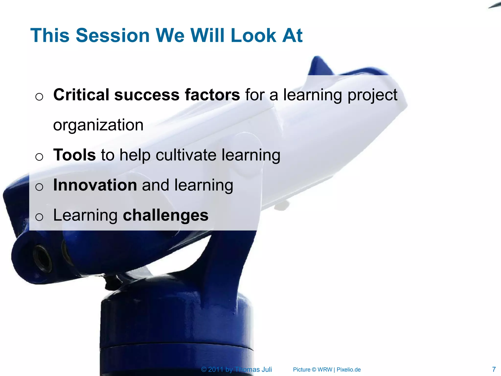 This Session We Will Look At

o Critical success factors for a learning project
  organization
o Tools to help cultivate learning
o Innovation and learning
o Learning challenges




                       © 2011 by Thomas Juli   Picture © WRW | Pixelio.de   7
 