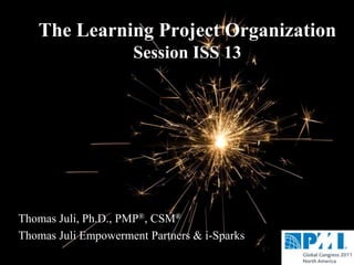 The Learning Project Organization
                     Session ISS 13




Thomas Juli, Ph.D., PMP®, CSM®
Thomas Juli Empowerment Partners & i-Sparks
 