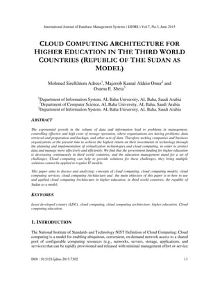International Journal of Database Management Systems ( IJDMS ) Vol.7, No.3, June 2015
DOI : 10.5121/ijdms.2015.7302 13
CLOUD COMPUTING ARCHITECTURE FOR
HIGHER EDUCATION IN THE THIRD WORLD
COUNTRIES (REPUBLIC OF THE SUDAN AS
MODEL)
Mohmed Sirelkhtem Adrees1
, Majzoob Kamal Aldein Omer2
and
Osama E. Sheta3
1
Department of Information System, AL Baha University, AL Baha, Saudi Arabia
2
Department of Computer Science, AL Baha University, AL Baha, Saudi Arabia
3
Department of Information System, AL Baha University, AL Baha, Saudi Arabia
ABSTRACT
The exponential growth in the volume of data and information lead to problems in management,
controlling effective and high costs of storage operation, where organizations are having problems: data
retrieval and preparation and backups, and other acts of data. Therefore seeking companies and business
organizations at the present time to achieve the highest return on their investments in technology through
the planning and implementation of virtualization technologies and cloud computing, in order to protect
data and manage more effectively and efficiently. We find that the government funding for higher education
is decreasing continuously in third world countries, and the education management stand for a set of
challenges. Cloud computing can help to provide solutions for these challenges, they bring multiple
solutions cannot be applied to regular IT models.
This paper aims to discuss and analyzing: concepts of cloud computing, cloud computing models, cloud
computing services, cloud computing Architecture and the main objective of this paper is to how to use
and applied cloud computing Architecture in higher education, in third world countries, the republic of
Sudan as a model.
KEYWORDS
Least developed country (LDC), cloud computing, cloud computing architecture, higher education. Cloud
computing education.
1. INTRODUCTION
The National Institute of Standards and Technology NIST Definition of Cloud Computing: Cloud
computing is a model for enabling ubiquitous, convenient, on-demand network access to a shared
pool of configurable computing resources (e.g., networks, servers, storage, applications, and
services) that can be rapidly provisioned and released with minimal management effort or service
 