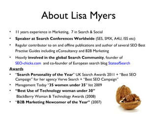 About Lisa Myers
•   11 years experience in Marketing, 7 in Search & Social
•   Speaker at Search Conferences Worldwide (SES, SMX, A4U, ISS etc)
•   Regular contributor to on and offline publications and author of several SEO Best
    Practise Guides including eConsultancy and B2B Marketing
• Heavily involved in the global Search Community, founder of
  SEO-chicks.com and co-founder of European search blog StateofSearch
Awards
• “Search Personality of the Year” UK Search Awards 2011 + “Best SEO
  Campaign” for her agency Verve Search + “Best SEO Campaign”
• Management Today “35 women under 35” list 2009
• “Best Use of Technology woman under 30”
   BlackBerry Woman & Technology Awards (2008)
• “B2B Marketing Newcomer of the Year” (2007)
 