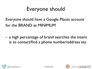 Everyone should
Everyone should have a Google Places account
for the BRAND as MINIMUM

- a high percentage of brand searches the intent
  is to contact/find a phone number/address etc




 @LisaDMyers           #SMXISS
 