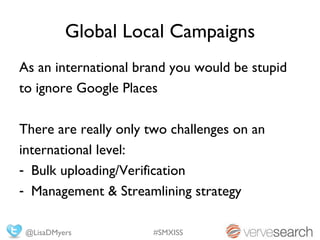 Global Local Campaigns
As an international brand you would be stupid
to ignore Google Places

There are really only two challenges on an
international level:
- Bulk uploading/Verification
- Management & Streamlining strategy

 @LisaDMyers          #SMXISS
 