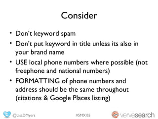 Consider
• Don’t keyword spam
• Don’t put keyword in title unless its also in
  your brand name
• USE local phone numbers where possible (not
  freephone and national numbers)
• FORMATTING of phone numbers and
  address should be the same throughout
  (citations & Google Places listing)

 @LisaDMyers          #SMXISS
 