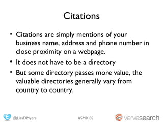 Citations
• Citations are simply mentions of your
  business name, address and phone number in
  close proximity on a webpage.
• It does not have to be a directory
• But some directory passes more value, the
  valuable directories generally vary from
  country to country.


@LisaDMyers          #SMXISS
 