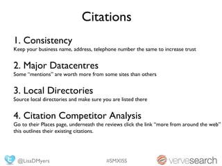Citations
1. Consistency
Keep your business name, address, telephone number the same to increase trust


2. Major Datacentres
Some “mentions” are worth more from some sites than others


3. Local Directories
Source local directories and make sure you are listed there


4. Citation Competitor Analysis
Go to their Places page, underneath the reviews click the link “more from around the web”
this outlines their existing citations.




 @LisaDMyers                            #SMXISS
 