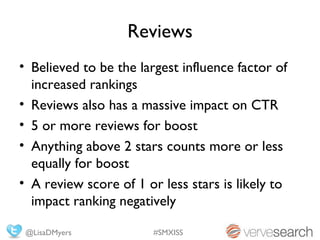 Reviews
• Believed to be the largest influence factor of
  increased rankings
• Reviews also has a massive impact on CTR
• 5 or more reviews for boost
• Anything above 2 stars counts more or less
  equally for boost
• A review score of 1 or less stars is likely to
  impact ranking negatively

 @LisaDMyers            #SMXISS
 